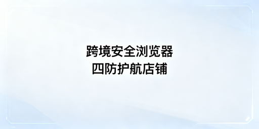 跨境电商安全浏览器：全维防护与飞跨选型指南