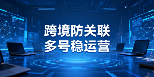 跨境电商防关联浏览器:原理、使用与选择指南