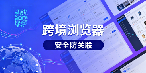 跨境电商与普通浏览器核心差异解析 推荐飞跨浏览器
