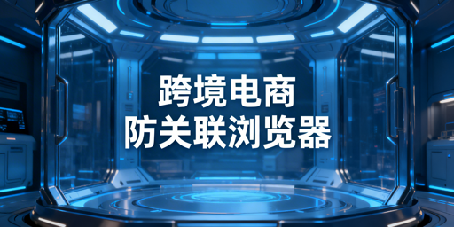 跨境电商新手：防关联浏览器价值与选型指南