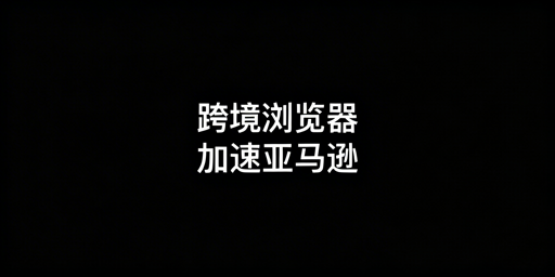 跨境电商浏览器加速亚马逊后台的原理及选购指南