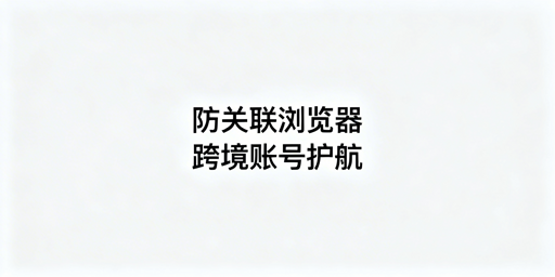 跨境电商多账号运营：防关联浏览器使用与选择指南