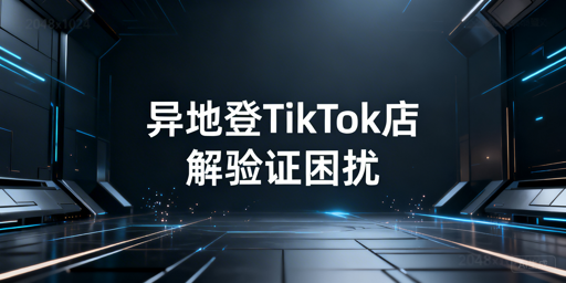 TikTok Shop异地登录频繁验证：根源、方案与工具推荐