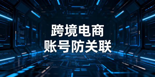 跨境电商防关联全攻略:立体体系搭建+工具推荐
