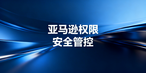 亚马逊店铺多人管理安全权限分配实操指南
