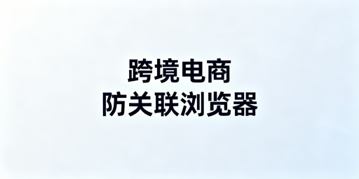 跨境电商是否需要防关联浏览器?附选购指南