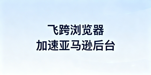 飞跨浏览器：亚马逊后台卡顿的高效解决方案