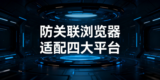 防关联浏览器适配四大跨境平台：技术通用 配置需差异化