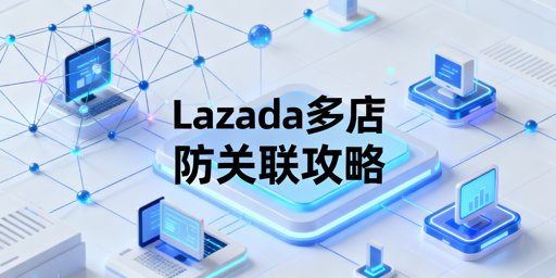 Lazada多店防关联:全维度实操及工具推荐