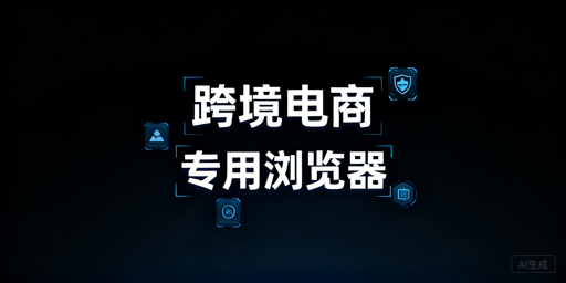 跨境电商专用浏览器:防关联 使用与选型指南