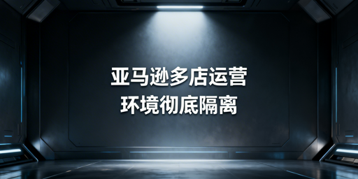 亚马逊多店铺安全管理指南:以环境隔离防账户关联