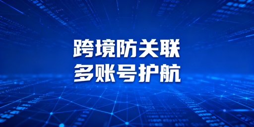 跨境防关联浏览器详解 多账号防关联实操指南
