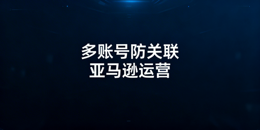 亚马逊多账号防关联实操全指南