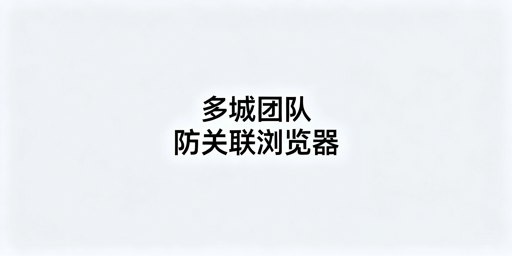 多城市团队防关联浏览器配置及防关联实操指南