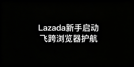 Lazada新手店铺从0到1启动:飞跨浏览器助力