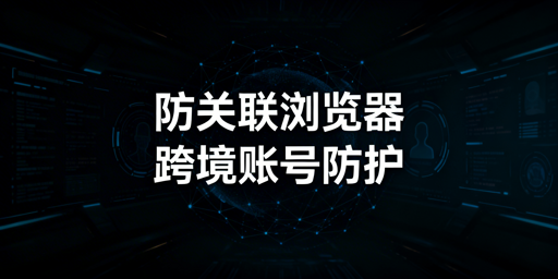 跨境电商防关联浏览器：技术、选型与飞跨推荐
