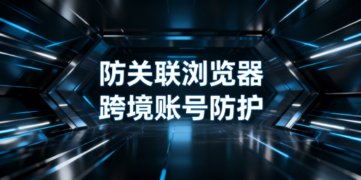 跨境电商防关联浏览器：原理、局限与使用指南