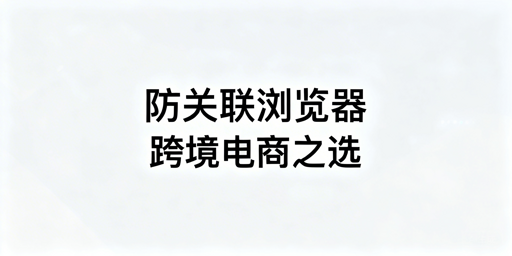 多款跨境电商防关联浏览器推荐及选型指南