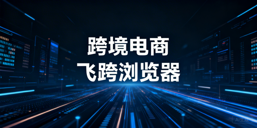 跨境电商专用浏览器:亚马逊后台提速·账号安全·选型推荐