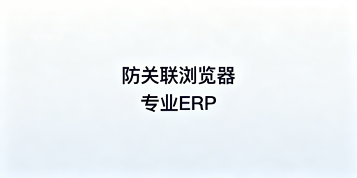 跨境电商多店运营:防关联浏览器与ERP选型指南