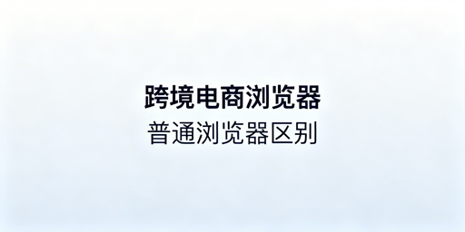 跨境电商浏览器与普通浏览器:防关联差异及选型指南