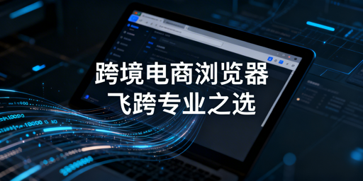 多店铺运营：跨境电商与普通浏览器差异及飞跨推荐