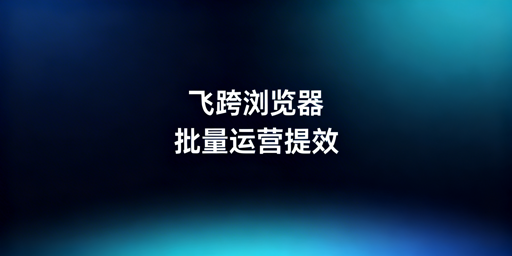 跨境电商多店铺管理：选飞跨浏览器，批量操作更高效