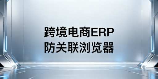 跨境电商多平台运营:ERP选型与防关联浏览器推荐