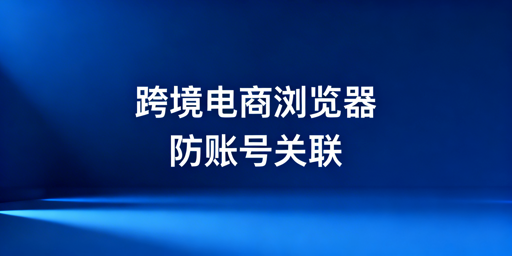 亚马逊多账号运营：跨境电商浏览器防关联安全指南