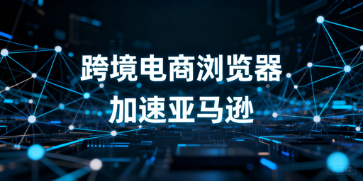 跨境电商浏览器：亚马逊后台加速原理与选型推荐