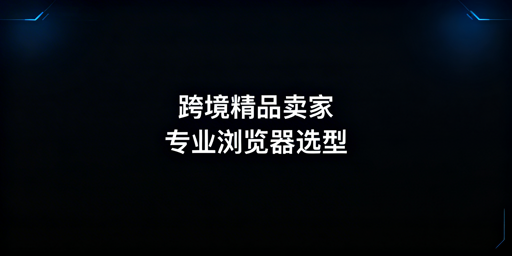 跨境精品模式卖家浏览器选型标准及适配工具推荐
