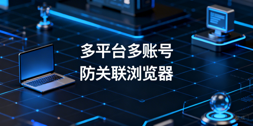 跨境电商多平台多账号防关联:浏览器原理与选型