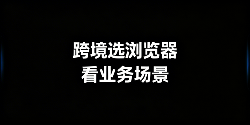新手跨境选浏览器:按业务场景选电商或指纹浏览器