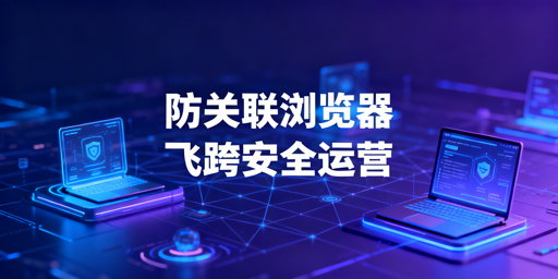 跨境电商防关联浏览器：原理、选型与飞跨推荐