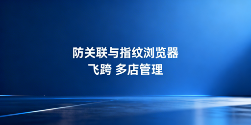 防关联浏览器与指纹浏览器：关系解析及选型推荐