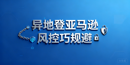 亚马逊异地登录风控规避：全流程操作与工具指南