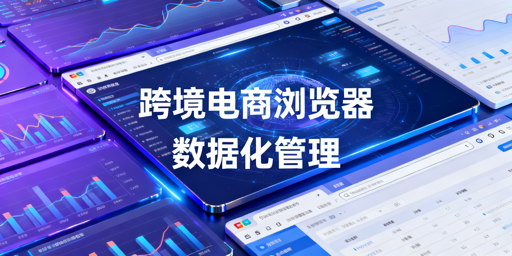 企业级跨境电商浏览器数据化管理：安全与运营提效全解析