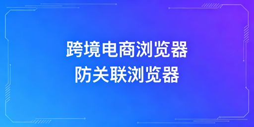 新手跨境电商浏览器选择指南：类型解析与工具推荐