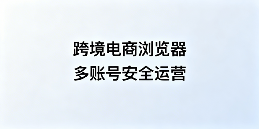 跨境电商浏览器：定义、差异对比与选购全指南