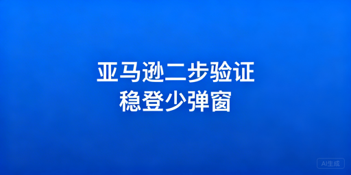 亚马逊二步验证:关闭规则、触发原因及解决技巧