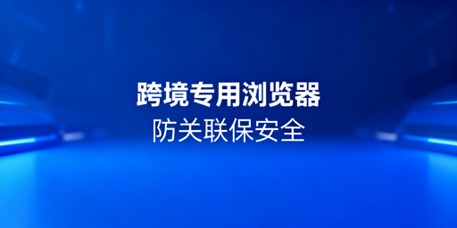 跨境电商多店铺卖家防关联：专用浏览器选购使用指南