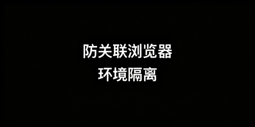 防关联浏览器环境隔离详解与跨境业务选型指南