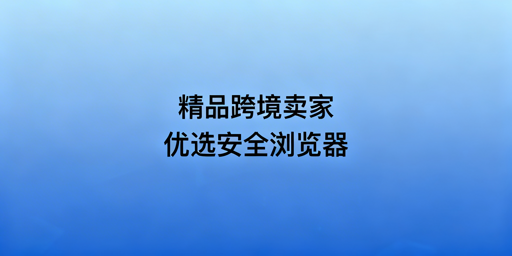 跨境精品卖家浏览器选型:需求解析与工具推荐
