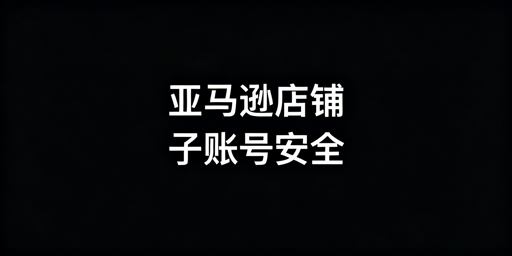 亚马逊店铺多人管理全流程安全操作指南