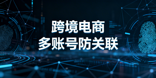 跨境电商多账号防关联：检测、原理与实操全攻略