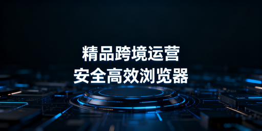 深耕Listing精品跨境卖家浏览器选型:核心标准与推荐