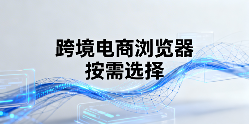 跨境电商浏览器：卖家使用决策与选型指南