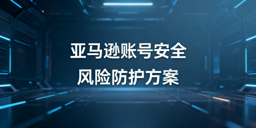 亚马逊卖家后台登录安全:隐患、防护与工具推荐