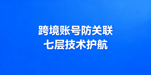 跨境电商多账号防关联：七层技术与最优方案解析