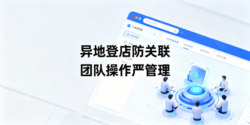 跨境多人异地登店工具选型:兼顾防风控与团队管理
